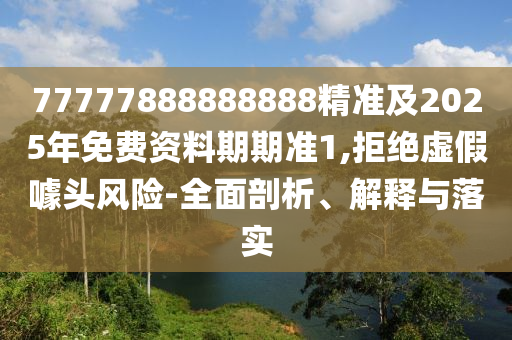 77777888888888精準(zhǔn)及2025年免費(fèi)資料期期準(zhǔn)1,拒絕虛假噱頭風(fēng)險(xiǎn)-全面剖析、解釋與落實(shí)