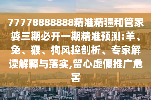 77778888888精準(zhǔn)精疆和管家婆三期必開一期精準(zhǔn)預(yù)測:羊、兔、猴、狗風(fēng)控剖析、專家解讀解釋與落實(shí),留心虛假推廣危害
