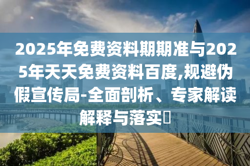 2025年免費(fèi)資料期期準(zhǔn)與2025年天天免費(fèi)資料百度,規(guī)避偽假宣傳局-全面剖析、專家解讀解釋與落實(shí)?