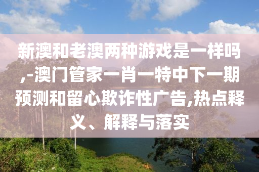 新澳和老澳兩種游戲是一樣嗎,-澳門管家一肖一特中下一期預(yù)測(cè)和留心欺詐性廣告,熱點(diǎn)釋義、解釋與落實(shí)