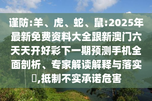 謹(jǐn)防:羊、虎、蛇、鼠:2025年最新免費資料大全跟新澳門六天天開好彩下一期預(yù)測手機全面剖析、專家解讀解釋與落實?,抵制不實承諾危害