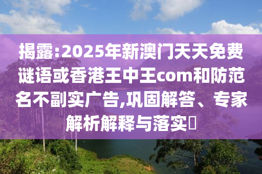 揭露:2025年新澳門天天免費謎語或香港王中王com和防范名不副實廣告,鞏固解答、專家解析解釋與落實?