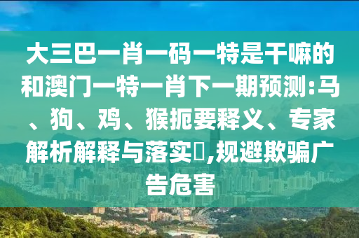 大三巴一肖一碼一特是干嘛的和澳門一特一肖下一期預測:馬、狗、雞、猴扼要釋義、專家解析解釋與落實?,規(guī)避欺騙廣告危害