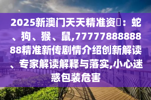 2025新澳門天天精準資枓：蛇、狗、猴、鼠,7777788888888精準新傳劇情介紹創(chuàng)新解讀、專家解讀解釋與落實,小心迷惑包裝危害