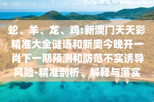蛇、羊、龍、雞:新澳門天天彩精準大全謎語和新奧今晚開一肖下一期預測和防范不實誘導風險-精準剖析、解釋與落實