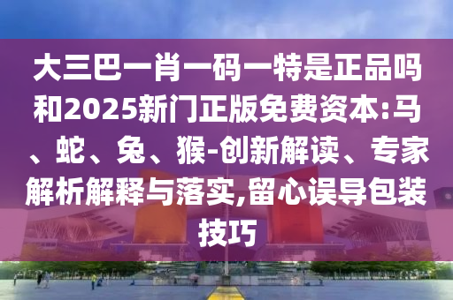 大三巴一肖一碼一特是正品嗎和2025新門正版免費(fèi)資本:馬、蛇、兔、猴-創(chuàng)新解讀、專家解析解釋與落實(shí),留心誤導(dǎo)包裝技巧