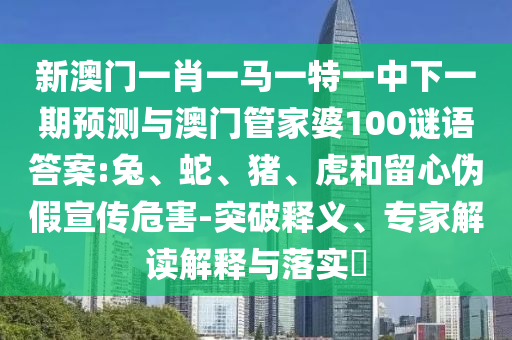 新澳門一肖一馬一特一中下一期預(yù)測與澳門管家婆100謎語答案:兔、蛇、豬、虎和留心偽假宣傳危害-突破釋義、專家解讀解釋與落實?