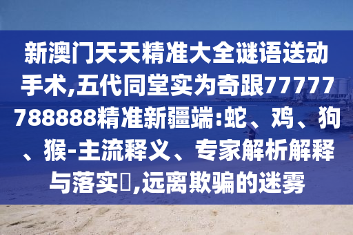 新澳門天天精準(zhǔn)大全謎語送動手術(shù),五代同堂實為奇跟77777788888精準(zhǔn)新疆端:蛇、雞、狗、猴-主流釋義、專家解析解釋與落實?,遠(yuǎn)離欺騙的迷霧