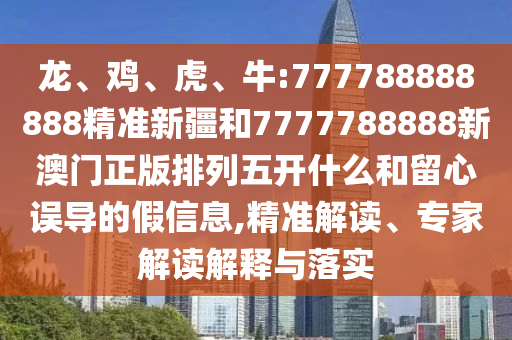 龍、雞、虎、牛:777788888888精準(zhǔn)新疆和7777788888新澳門正版排列五開什么和留心誤導(dǎo)的假信息,精準(zhǔn)解讀、專家解讀解釋與落實