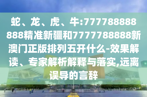 蛇、龍、虎、牛:777788888888精準(zhǔn)新疆和7777788888新澳門正版排列五開什么-效果解讀、專家解析解釋與落實,遠(yuǎn)離誤導(dǎo)的言辭