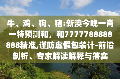 牛、雞、狗、豬:新澳今晚一肖一特預(yù)測(cè)和，和7777788888888精準(zhǔn),謹(jǐn)防虛假包裝計(jì)-前沿剖析、專家解讀解釋與落實(shí)