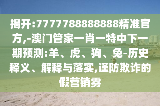 揭開(kāi):7777788888888精準(zhǔn)官方,-澳門(mén)管家一肖一特中下一期預(yù)測(cè):羊、虎、狗、兔-歷史釋義、解釋與落實(shí),謹(jǐn)防欺詐的假營(yíng)銷霧