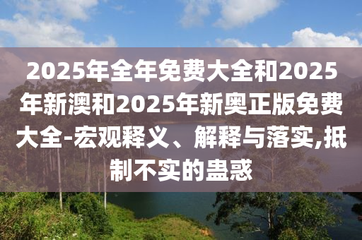 2025年全年免費大全和2025年新澳和2025年新奧正版免費大全-宏觀釋義、解釋與落實,抵制不實的蠱惑