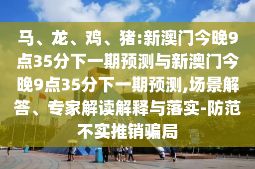 馬、龍、雞、豬:新澳門今晚9點(diǎn)35分下一期預(yù)測與新澳門今晚9點(diǎn)35分下一期預(yù)測,場景解答、專家解讀解釋與落實(shí)-防范不實(shí)推銷騙局