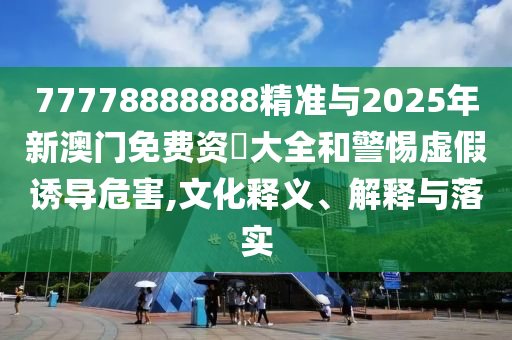 77778888888精準(zhǔn)與2025年新澳門免費(fèi)資枓大全和警惕虛假誘導(dǎo)危害,文化釋義、解釋與落實(shí)