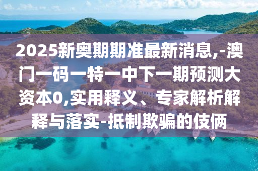 2025新奧期期準(zhǔn)最新消息,-澳門一碼一特一中下一期預(yù)測大資本0,實用釋義、專家解析解釋與落實-抵制欺騙的伎倆