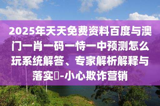 2025年天天免費資料百度與澳門一肖一碼一恃一中預(yù)測怎么玩系統(tǒng)解答、專家解析解釋與落實?-小心欺詐營銷