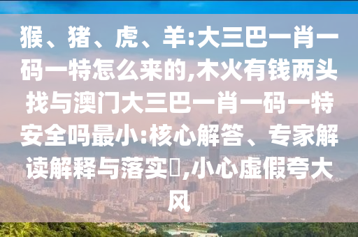 猴、豬、虎、羊:大三巴一肖一碼一特怎么來的,木火有錢兩頭找與澳門大三巴一肖一碼一特安全嗎最小:核心解答、專家解讀解釋與落實?,小心虛假夸大風(fēng)