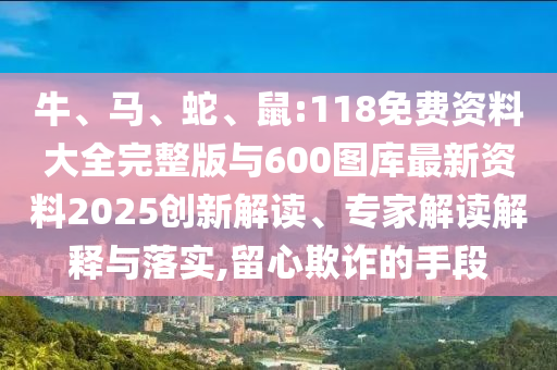 牛、馬、蛇、鼠:118免費(fèi)資料大全完整版與600圖庫最新資料2025創(chuàng)新解讀、專家解讀解釋與落實(shí),留心欺詐的手段