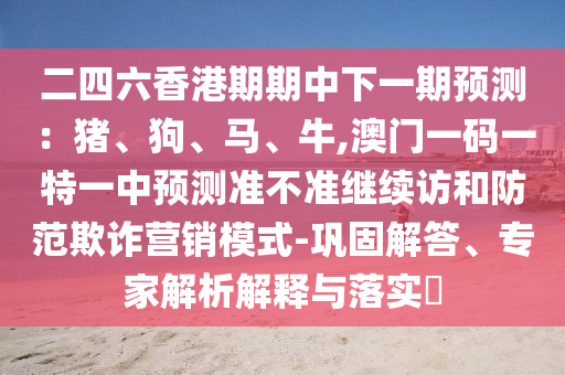 二四六香港期期中下一期預(yù)測：豬、狗、馬、牛,澳門一碼一特一中預(yù)測準(zhǔn)不準(zhǔn)繼續(xù)訪和防范欺詐營銷模式-鞏固解答、專家解析解釋與落實(shí)?