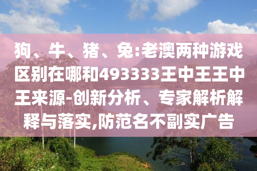 狗、牛、豬、兔:老澳兩種游戲區(qū)別在哪和493333王中王王中王來源-創(chuàng)新分析、專家解析解釋與落實(shí),防范名不副實(shí)廣告