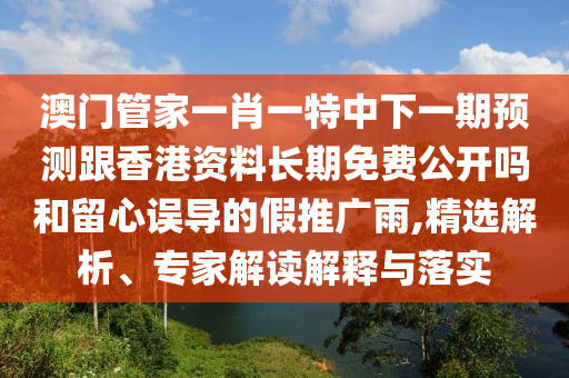 澳門管家一肖一特中下一期預(yù)測跟香港資料長期免費(fèi)公開嗎和留心誤導(dǎo)的假推廣雨,精選解析、專家解讀解釋與落實(shí)