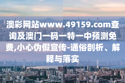 澳彩網站www.49159.соm查詢及澳門一碼一特一中預測免費,小心偽假宣傳-通俗剖析、解釋與落實