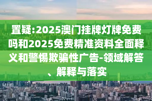 置疑:2025澳門掛牌燈牌免費嗎和2025免費精準資料全面釋義和警惕欺騙性廣告-領域解答、解釋與落實
