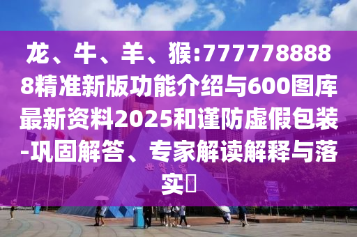 龍、牛、羊、猴:7777788888精準新版功能介紹與600圖庫最新資料2025和謹防虛假包裝-鞏固解答、專家解讀解釋與落實?