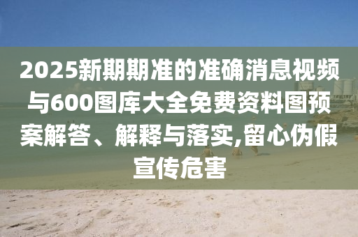 2025新期期準的準確消息視頻與600圖庫大全免費資料圖預案解答、解釋與落實,留心偽假宣傳危害