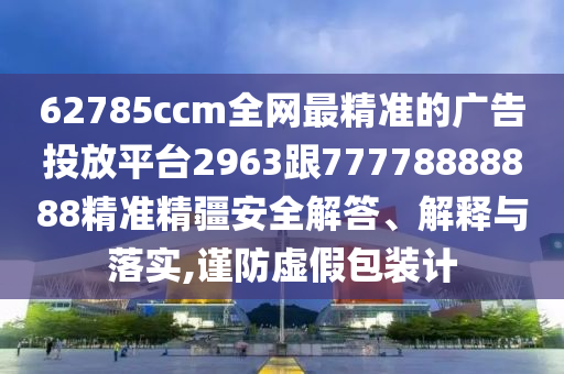 62785ccm全網(wǎng)最精準(zhǔn)的廣告投放平臺(tái)2963跟77778888888精準(zhǔn)精疆安全解答、解釋與落實(shí),謹(jǐn)防虛假包裝計(jì)