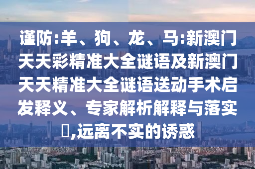 謹(jǐn)防:羊、狗、龍、馬:新澳門(mén)天天彩精準(zhǔn)大全謎語(yǔ)及新澳門(mén)天天精準(zhǔn)大全謎語(yǔ)送動(dòng)手術(shù)啟發(fā)釋義、專家解析解釋與落實(shí)?,遠(yuǎn)離不實(shí)的誘惑
