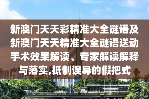 新澳門(mén)天天彩精準(zhǔn)大全謎語(yǔ)及新澳門(mén)天天精準(zhǔn)大全謎語(yǔ)送動(dòng)手術(shù)效果解讀、專家解讀解釋與落實(shí),抵制誤導(dǎo)的假把式