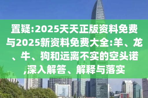 置疑:2025天天正版資料免費與2025新資料免費大全:羊、龍、牛、狗和遠離不實的空頭諾,深入解答、解釋與落實
