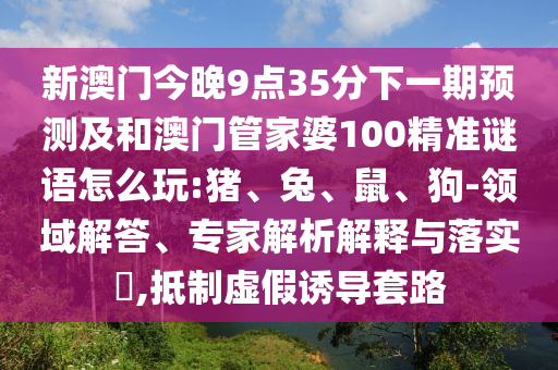 新澳門(mén)今晚9點(diǎn)35分下一期預(yù)測(cè)及和澳門(mén)管家婆100精準(zhǔn)謎語(yǔ)怎么玩:豬、兔、鼠、狗-領(lǐng)域解答、專(zhuān)家解析解釋與落實(shí)?,抵制虛假誘導(dǎo)套路