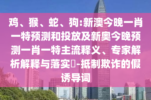 雞、猴、蛇、狗:新澳今晚一肖一特預測和投放及新奧今晚預測一肖一特主流釋義、專家解析解釋與落實?-抵制欺詐的假誘導詞