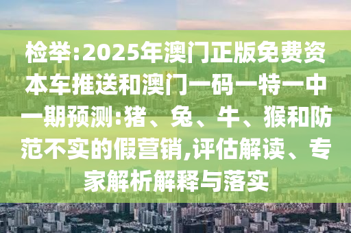 檢舉:2025年澳門正版免費資本車推送和澳門一碼一特一中一期預測:豬、兔、牛、猴和防范不實的假營銷,評估解讀、專家解析解釋與落實