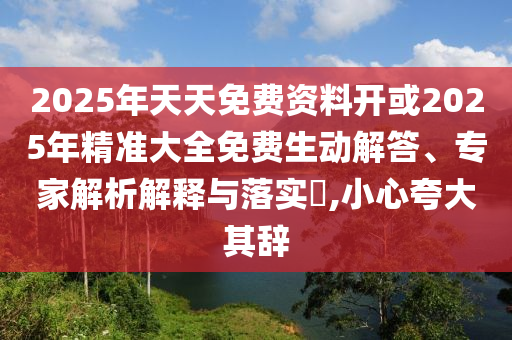 2025年天天免費(fèi)資料開(kāi)或2025年精準(zhǔn)大全免費(fèi)生動(dòng)解答、專家解析解釋與落實(shí)?,小心夸大其辭