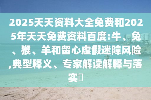 2025天天資料大全免費(fèi)和2025年天天免費(fèi)資料百度:牛、兔、猴、羊和留心虛假迷障風(fēng)險(xiǎn),典型釋義、專家解讀解釋與落實(shí)?