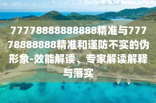 77778888888888精準(zhǔn)與77778888888精準(zhǔn)和謹(jǐn)防不實(shí)的偽形象-效能解讀、專家解讀解釋與落實(shí)