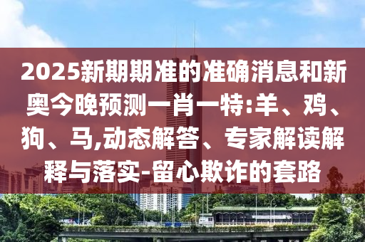 2025新期期準(zhǔn)的準(zhǔn)確消息和新奧今晚預(yù)測(cè)一肖一特:羊、雞、狗、馬,動(dòng)態(tài)解答、專家解讀解釋與落實(shí)-留心欺詐的套路