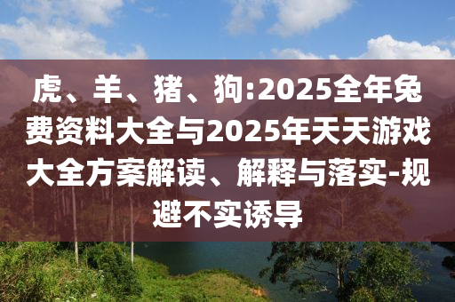 虎、羊、豬、狗:2025全年兔費(fèi)資料大全與2025年天天游戲大全方案解讀、解釋與落實(shí)-規(guī)避不實(shí)誘導(dǎo)