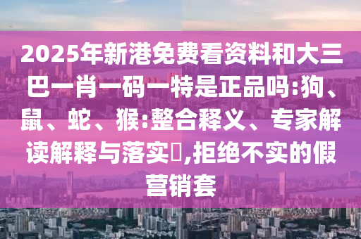 2025年新港免費(fèi)看資料和大三巴一肖一碼一特是正品嗎:狗、鼠、蛇、猴:整合釋義、專家解讀解釋與落實(shí)?,拒絕不實(shí)的假營銷套