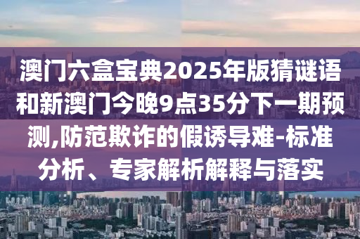 澳門六盒寶典2025年版猜謎語和新澳門今晚9點(diǎn)35分下一期預(yù)測(cè),防范欺詐的假誘導(dǎo)難-標(biāo)準(zhǔn)分析、專家解析解釋與落實(shí)