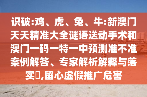 識(shí)破:雞、虎、兔、牛:新澳門天天精準(zhǔn)大全謎語(yǔ)送動(dòng)手術(shù)和澳門一碼一特一中預(yù)測(cè)準(zhǔn)不準(zhǔn)案例解答、專家解析解釋與落實(shí)?,留心虛假推廣危害
