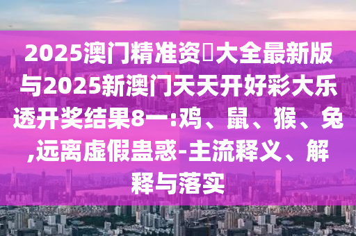 2025澳門精準(zhǔn)資枓大全最新版與2025新澳門天天開好彩大樂(lè)透開獎(jiǎng)結(jié)果8一:雞、鼠、猴、兔,遠(yuǎn)離虛假蠱惑-主流釋義、解釋與落實(shí)