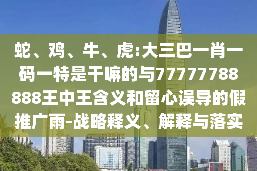 蛇、雞、牛、虎:大三巴一肖一碼一特是干嘛的與77777788888王中王含義和留心誤導的假推廣雨-戰(zhàn)略釋義、解釋與落實
