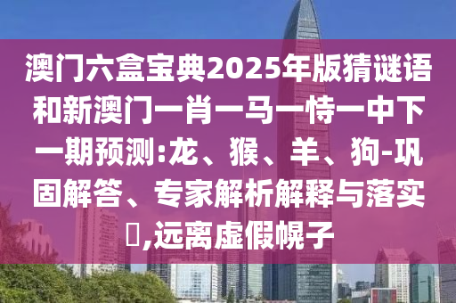 澳門六盒寶典2025年版猜謎語和新澳門一肖一馬一恃一中下一期預測:龍、猴、羊、狗-鞏固解答、專家解析解釋與落實?,遠離虛假幌子