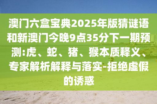 澳門六盒寶典2025年版猜謎語和新澳門今晚9點35分下一期預測:虎、蛇、豬、猴本質(zhì)釋義、專家解析解釋與落實-拒絕虛假的誘惑