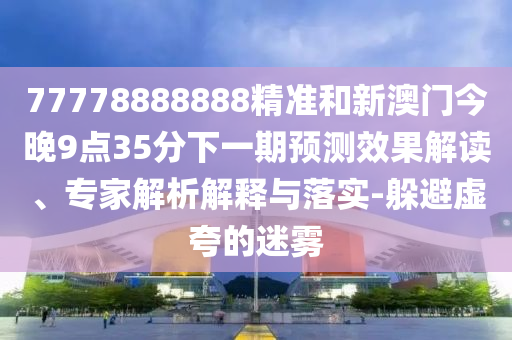 77778888888精準和新澳門今晚9點35分下一期預測效果解讀、專家解析解釋與落實-躲避虛夸的迷霧
